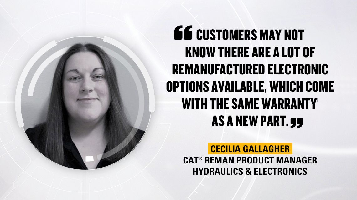 ”KUNDER VET INTE ALLTID ATT DET FINNS MÅNGA ALTERNATIV FÖR RENOVERAD ELEKTRONIK MED SAMMA GARANTI SOM EN NY DEL.” Cecilia Gallagher, Cat Reman Product Manager – Hydraulics & Electronics