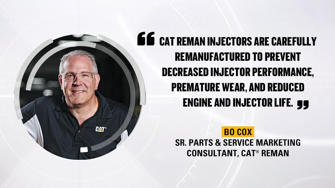 "“CAT REMAN INJECTORS ARE CAREFULLY REMANUFACTURED TO PREVENT DECREASED INJECTOR PERFORMANCE, PREMATURE WEAR, AND REDUCED ENGINE AND INJECTOR LIFE.”  BO COX SR. PARTS & SERVICE MARKETING CONSULTANT, CAT® REMAN"