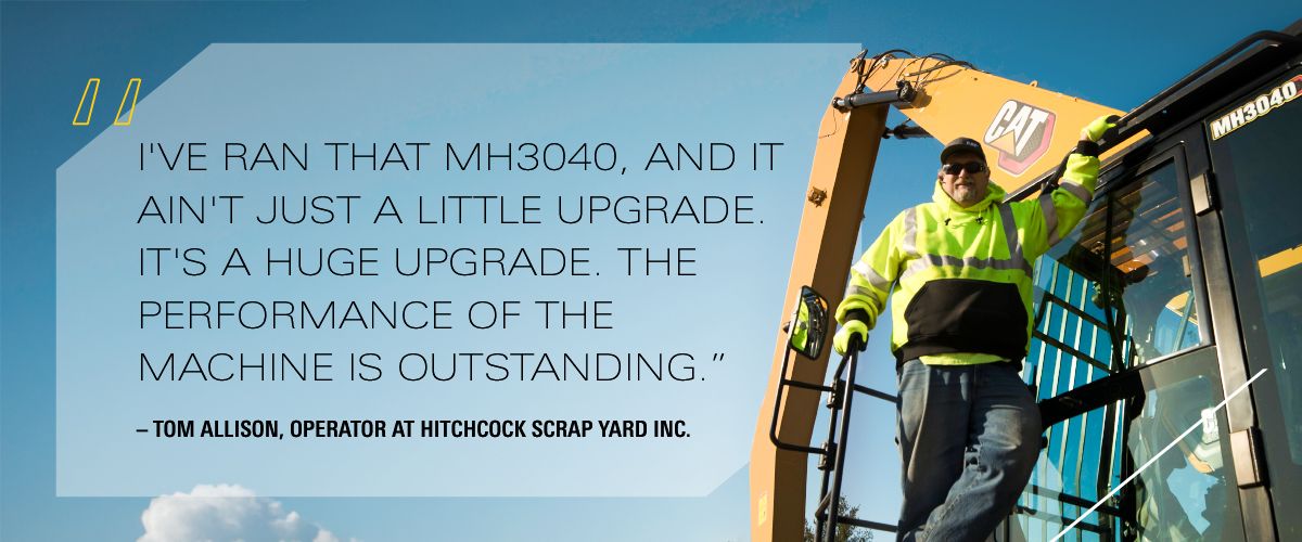 "I've ran that MH3040, and it ain't just a little upgrade. It's a huge upgrade. The performance of the machine is outstanding." – Tom Allison, Operator at Hitchcock Scrap Yard Inc. 