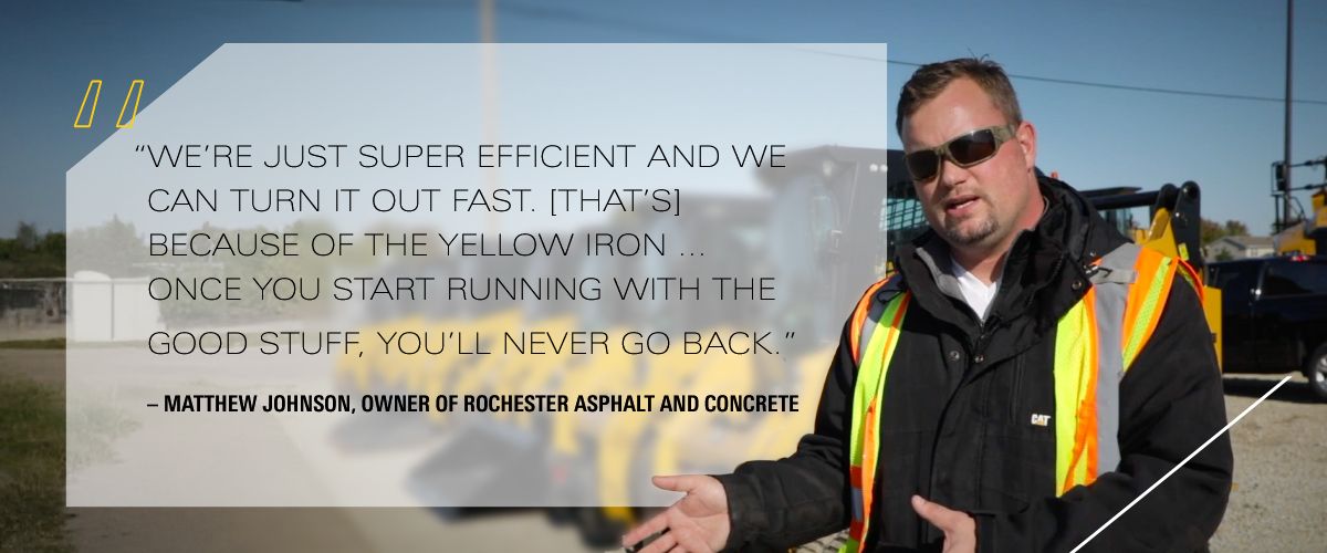 “We’re just super efficient and we can turn it out fast. [That’s] because of the yellow iron … Once you start running with the good stuff, you’ll never go back.” – Matthew Johnson, Owner of Rochester Asphalt and Concrete
