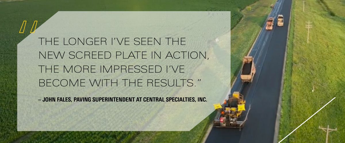 """The longer I’ve seen the new screed plate in action, the more impressed I’ve become with the results.”  – John Fales, Paving Superintendent at Central Specialties, Inc."