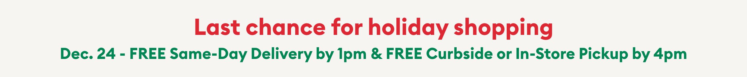 Last chance for holiday shopping! Dec. 24 - FREE Same-Day Delivery by 1pm & FREE Curbside or In-Store Pickup by 4pm