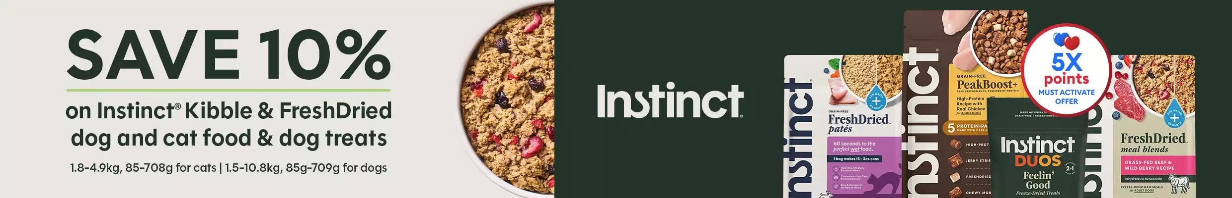 Save 10% on Instinct Kibble & FreshDried dog and cat food & dog treats + earn 5X points, must activate offer