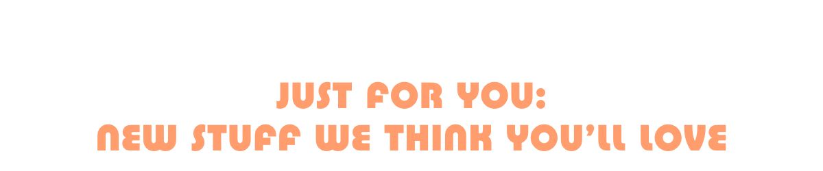 Just for you: new stuff we think you'll love
