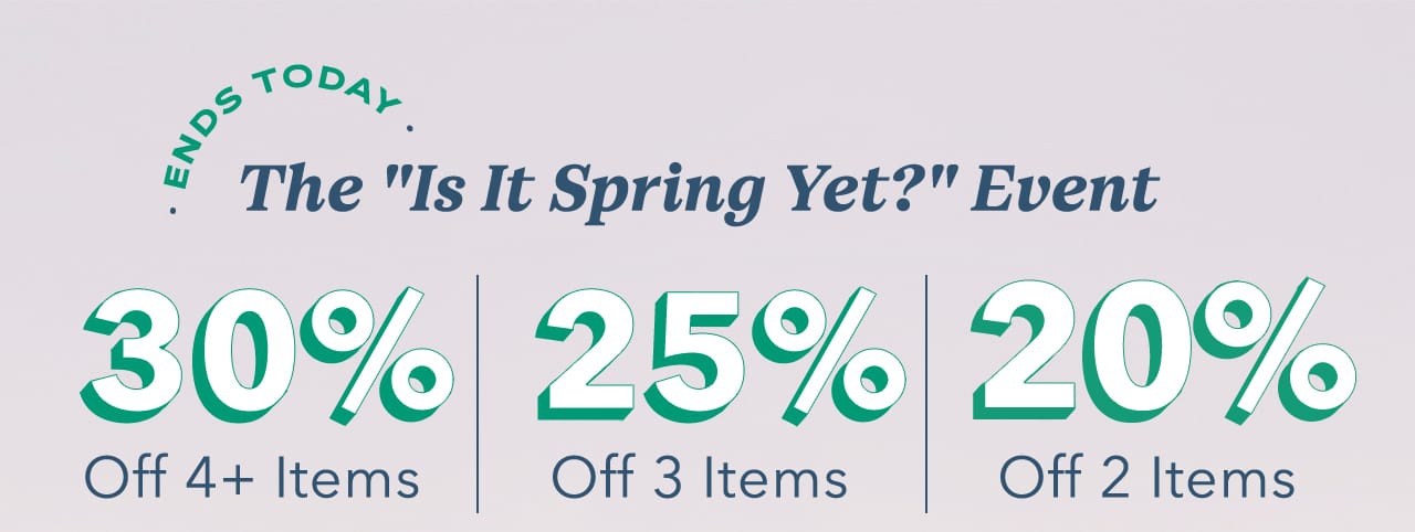 Ends Today | The Is It Spring Yet? Event | 30% Off 4+ Items | 25% Off 3 Items | 20% Off 2 Items