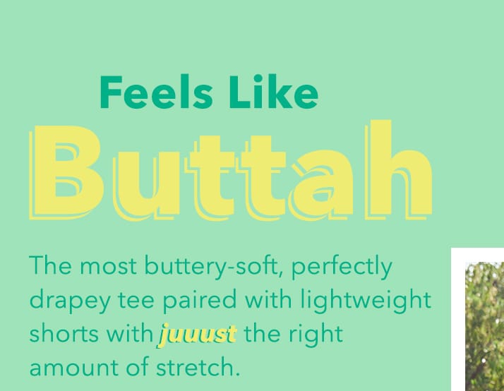 Feels like Buttah | The most buttery-soft, perfectly drapey tee paired with lightweight shorts with juuust the right amount of stretch. Feels Like Buttal The most buttery-soft, perfectly drapey tee paired with lightweight shorts with juvust the right amount of stretch. 