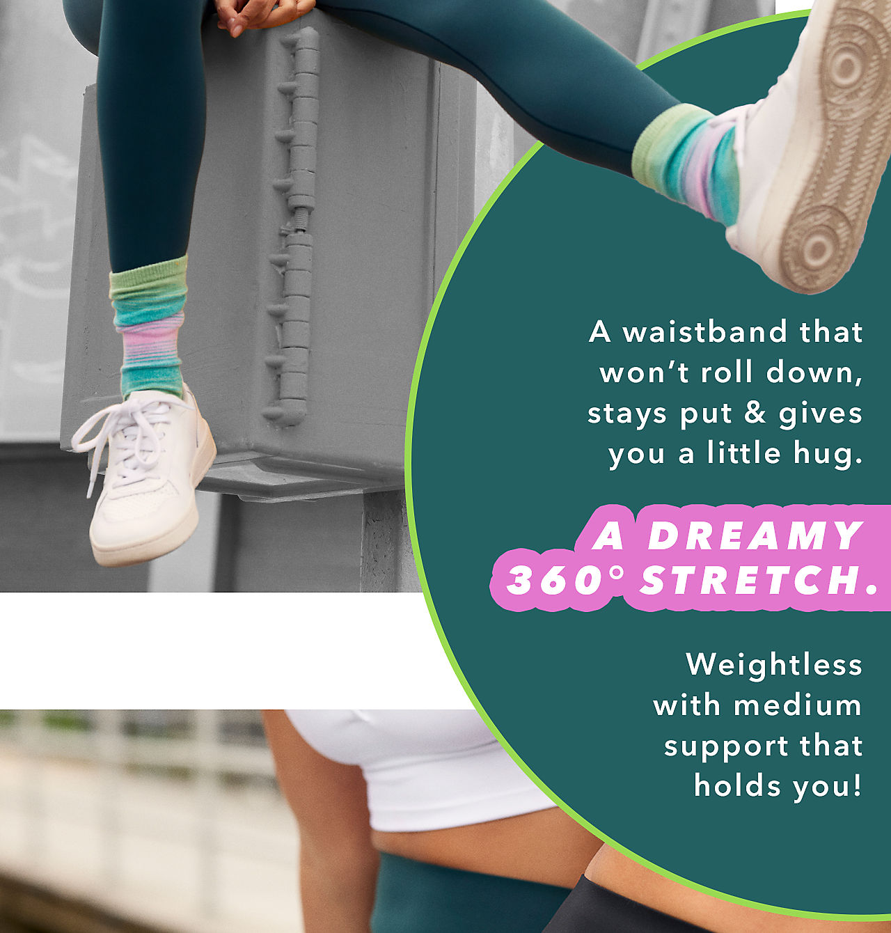 A waistband that won't roll down, stays put & gives you a little hug. A Dreamy 360° Stretch. Weightless with medium support that holds you!  A waistband that won't roll down, stays put gives you a little hug. A DREAMY 360 STRETCH. Weightless with medium support that holds you! 