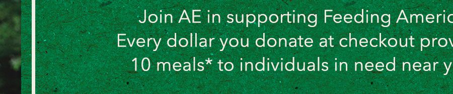 Join AE in supporting Feeding America. Every dollar you donate at checkout provides 10 meals* to individuals in need near you.