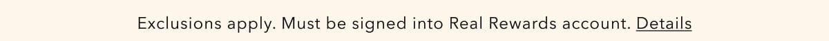 Exclusions apply. Must be signed into Real Rewards account. Details