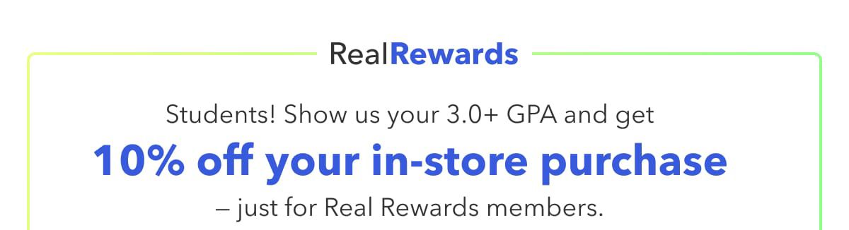 Real Rewards  Students! Show us your 3.0+ GPA and get 10% off your in-store purchase — just for Real Rewards members.