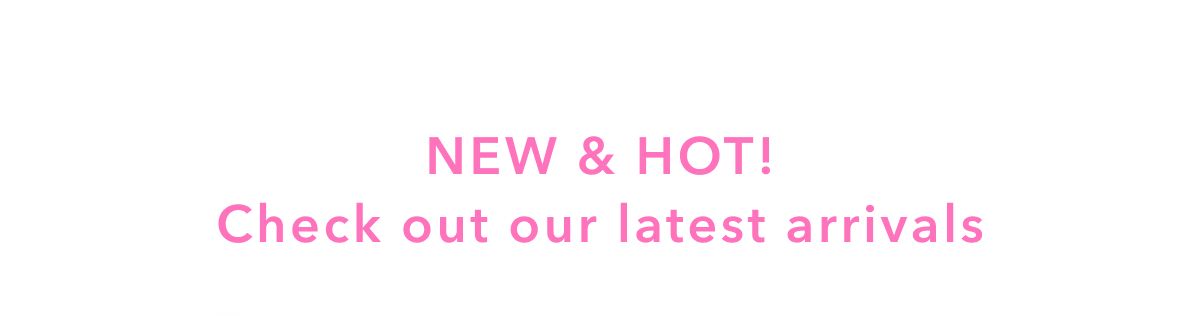 New & Hot! Check out our latest arrivals