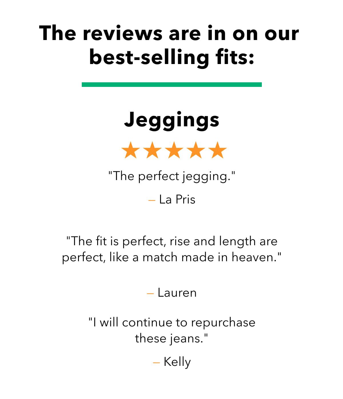 The reviews are in on our best-selling fits:    Jeggings | ''The perfect jegging.'' - LA PRIS  ''The fit is perfect, rise and length are perfect, like a match made in heaven.'' - LAUREN  ''I will continue to repurchase these jeans.'' - KELLY