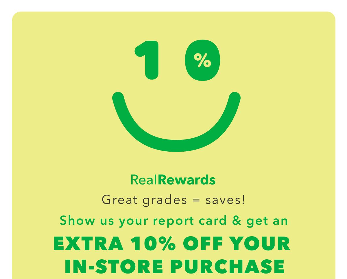 10% | Real Rewards | Great grades = saves! Show us your report card $ get an Extra 10% Off Your In-Store Purchase