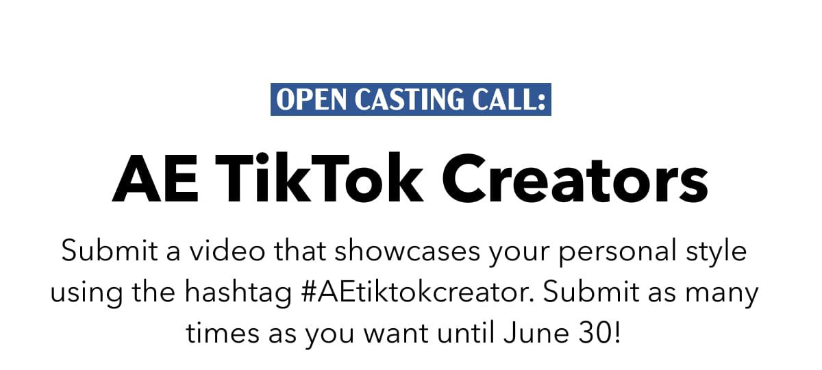 Open Casting Call:  AE TikTok Creators  Submit a video that showcases your personal style using the hashtag #AEtiktokcreator. Submit as many times as you want until June 30! 
