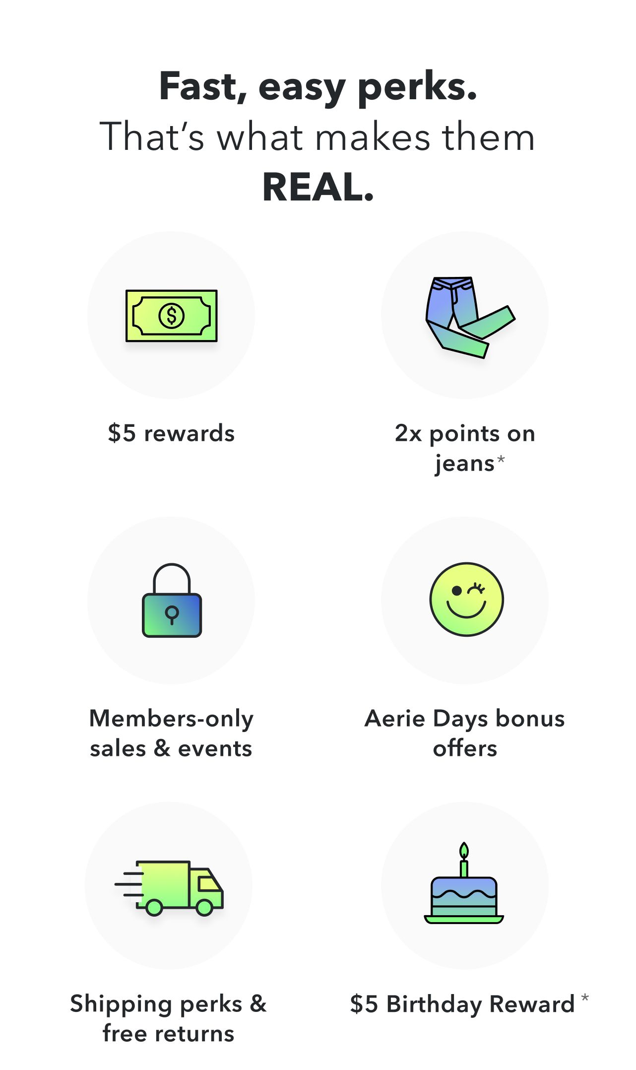 Fast, easy perks. That's what makes them REAL. $5 rewards | 2x points on jeans* | Members-only sales & events | Aerie Days bonus offers | Shipping perks & free returns | $5 Birthday Reward*