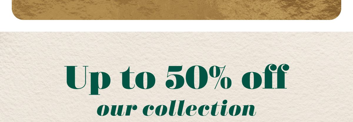 Up to 50% off our collection