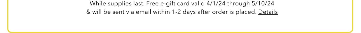 While supplies last. Free e-gift card valid 4/1/24 through 5/10/24 & will be sent via email within 1-2 days after order is placed. Details