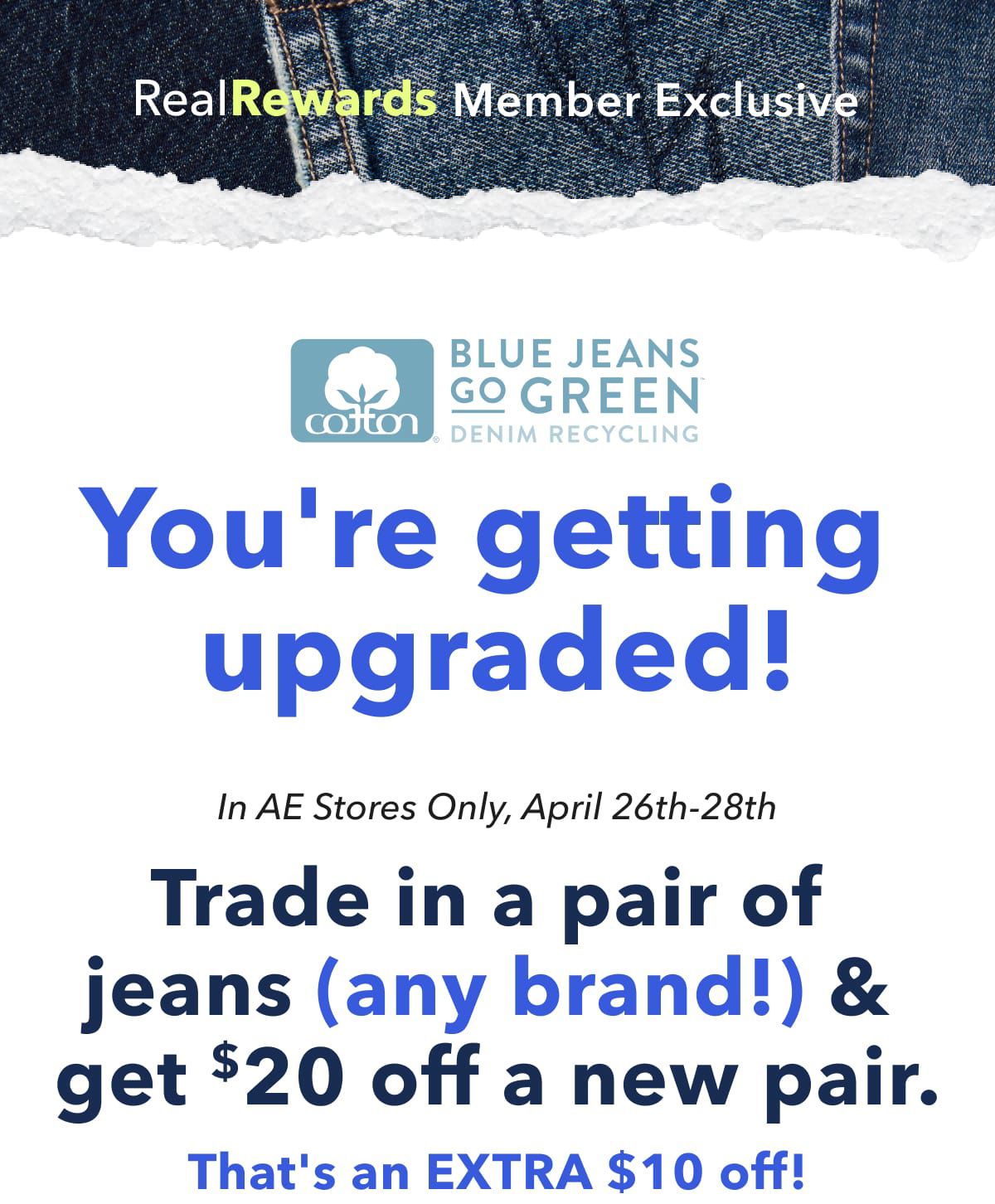 Real Rewards Member Exclusive | Blue Jeans Go Green | You're getting upgraded! In AE Stores Only, April 26th-28th | Trade in a pair of jeans (any brand!) & get $20 off a new pair.  That's an EXTRA $10 off!