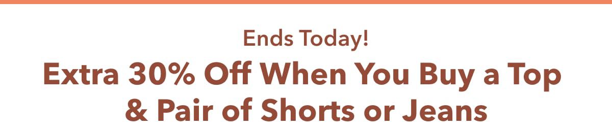 Ends Today!  Extra 30% Off When You Buy a Top & Pair of Shorts or Jeans