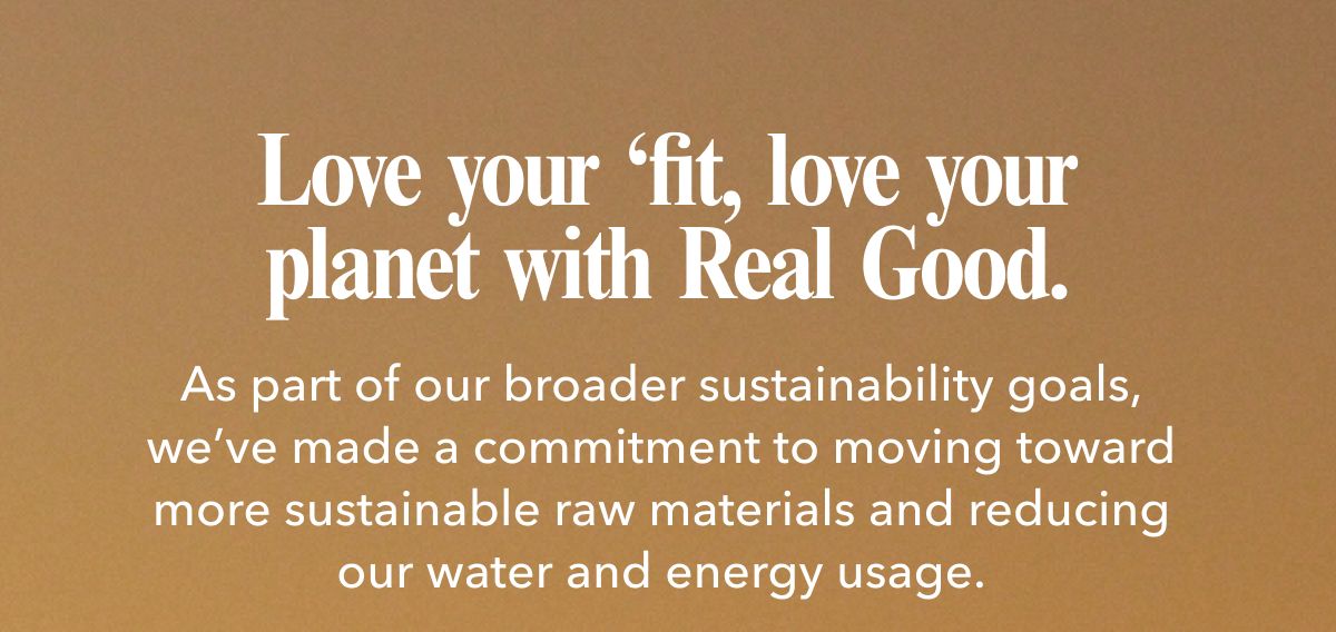 Love your ‘fit, love your planet with Real Good.  As part of our broader sustainability goals, we’ve made a commitment to moving toward more sustainable raw materials and reducing our water and energy usage.