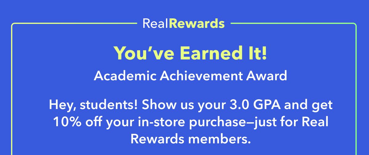 Real Rewards Exclusive  You’ve Earned It!  Academic Achievement Award  Hey, students! Show us your 3.0 GPA and get 10% off your in-store purchase—just for Real Rewards members.