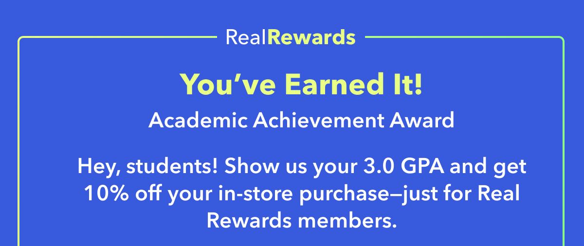 Real Rewards Exclusive  You’ve Earned It!  Academic Achievement Award  Hey, students! Show us your 3.0 GPA and get 10% off your in-store purchase—just for Real Rewards members.