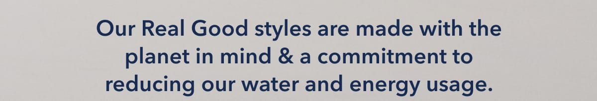 Our Real Good styles are made with the planet in mind & a commitment to reducing our water and energy usage.