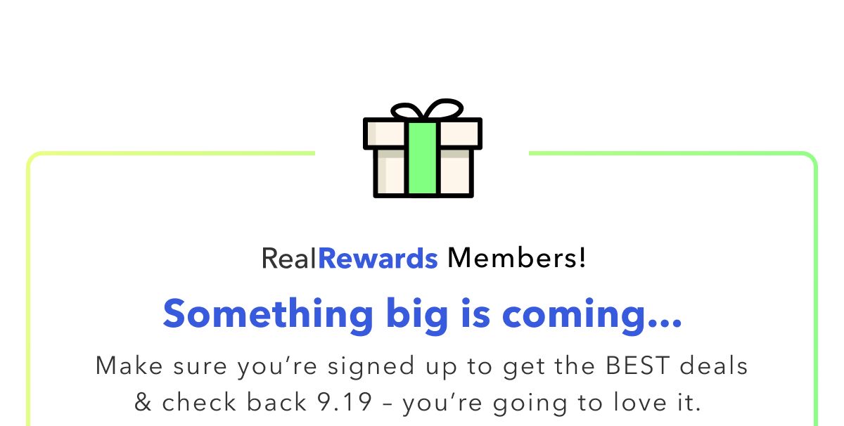 Real Rewards Members! Something big is coming... Make sure you're signed up to get the Best deals & check back 9.19 - you're going to love it.