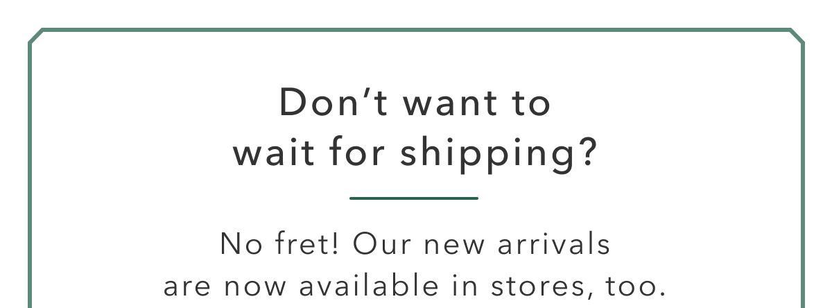 Don't want to wait for shipping? No fret! Our new arrivals are now available in stores, too.