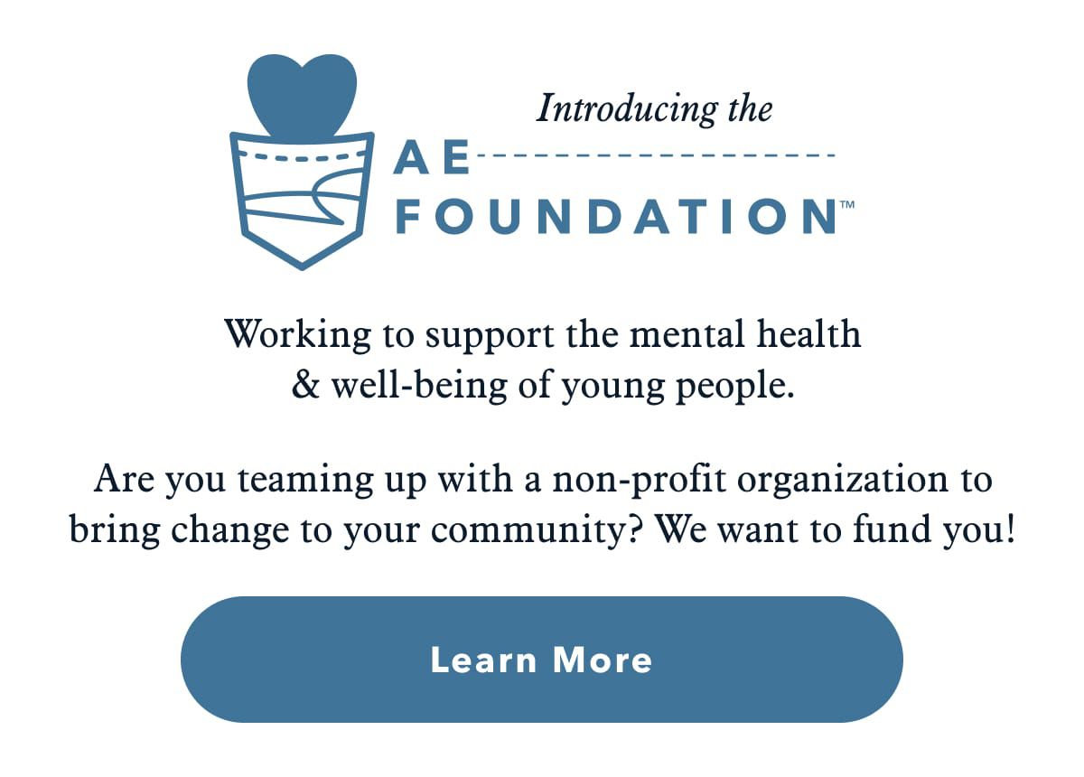 Introducing the AE Foundation™ | Working to support the mental health & well-being of young people. Are you teaming up with a non-profit organization to bring change to your community? We want to fund you! Learn More