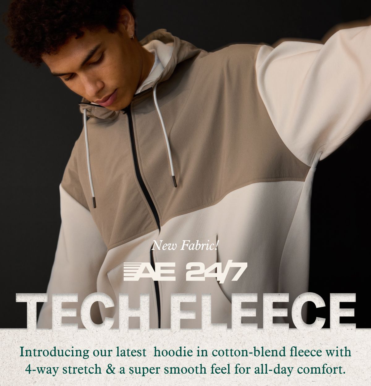 New Fabric!  AE 24/7 Tech Fleece | Introducing our latest hoodie in cotton-blend fleece with 4-way stretch & a super smooth feel for all-day comfort.