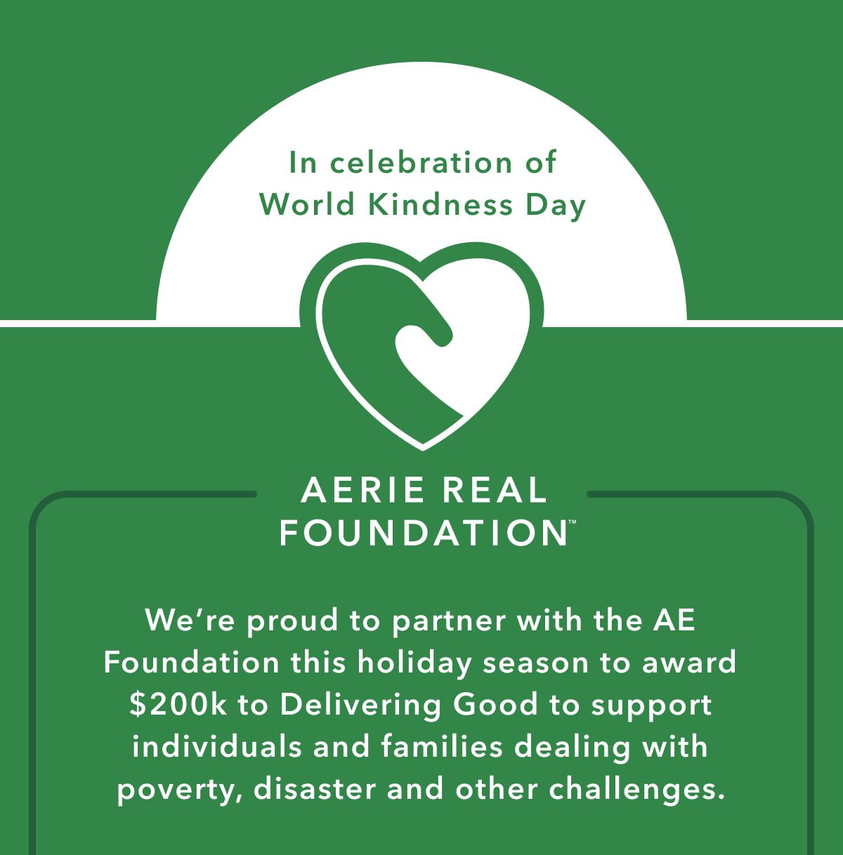 In celebration of World Kindness Day | Aerie Real Foundation | We're proud to partner with the  AE Foundation this holiday season to award $200k to Delivering Good to support individuals and families dealing with poverty, disaster and other challenges.