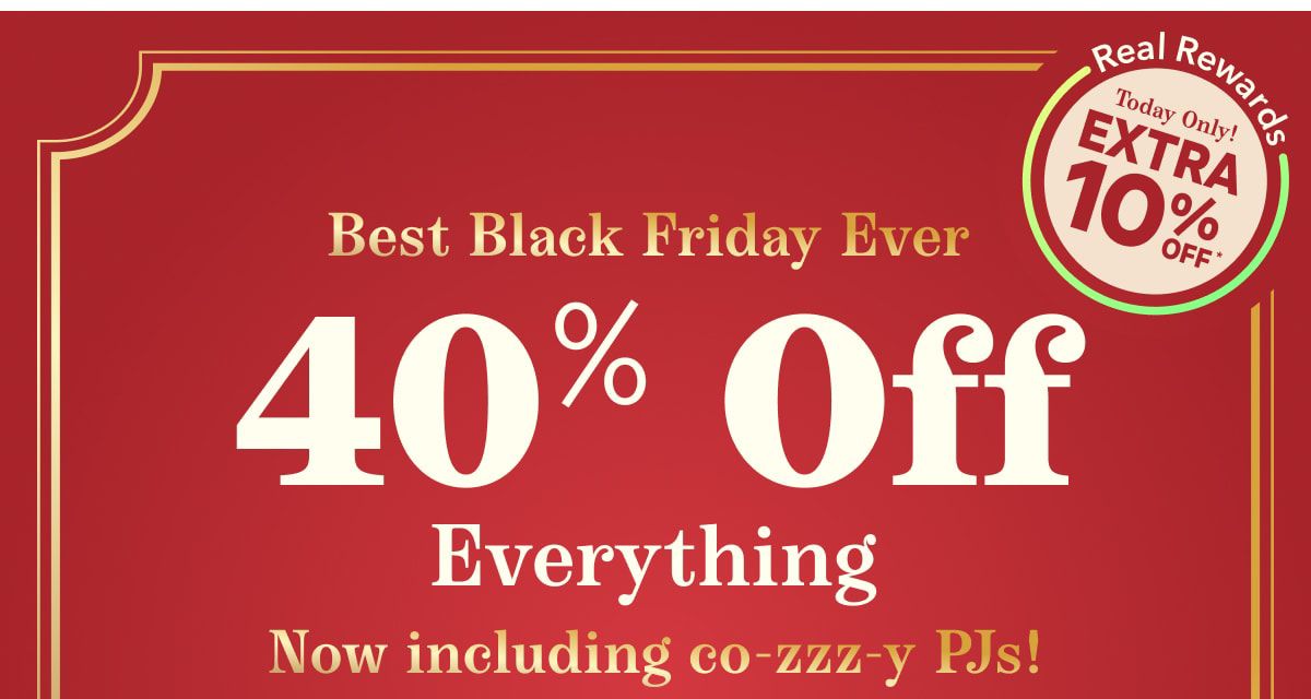 Best Black Friday Ever | Real Rewards Today Only! Extra 10% Off* | 40% Off Everything | Now including co-zzz-y PJs!