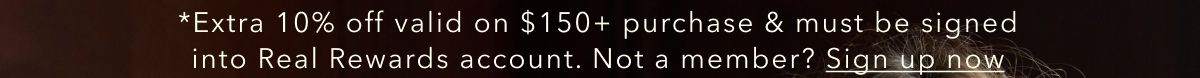 *Extra 10% off valid on $150+ purchase & must be signed into Real Rewards account. Not a member? Sign up now