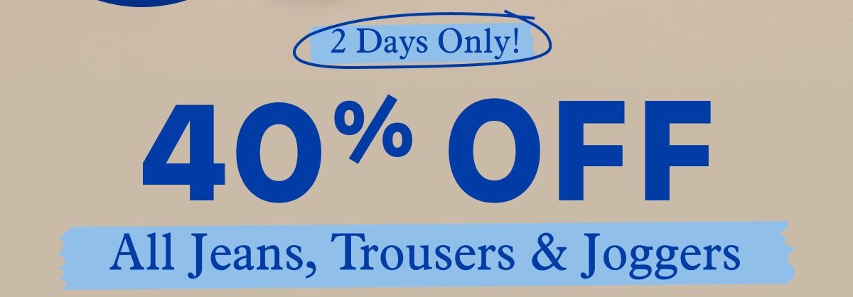 2 Days Only! 40% OFF All Jeans, Trousers & Joggers