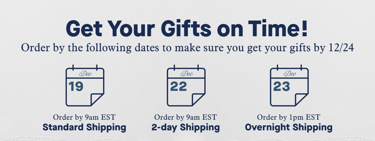 Get Your Gifts on Time! Order by the following dates to make sure you get your gifts by 12/24 | Order by 9am EST Dec 19 Standard Shipping | Order by 9am EST Dec 22 2-day Shipping | Order by 1pm EST Dec 23 Overnight Shipping