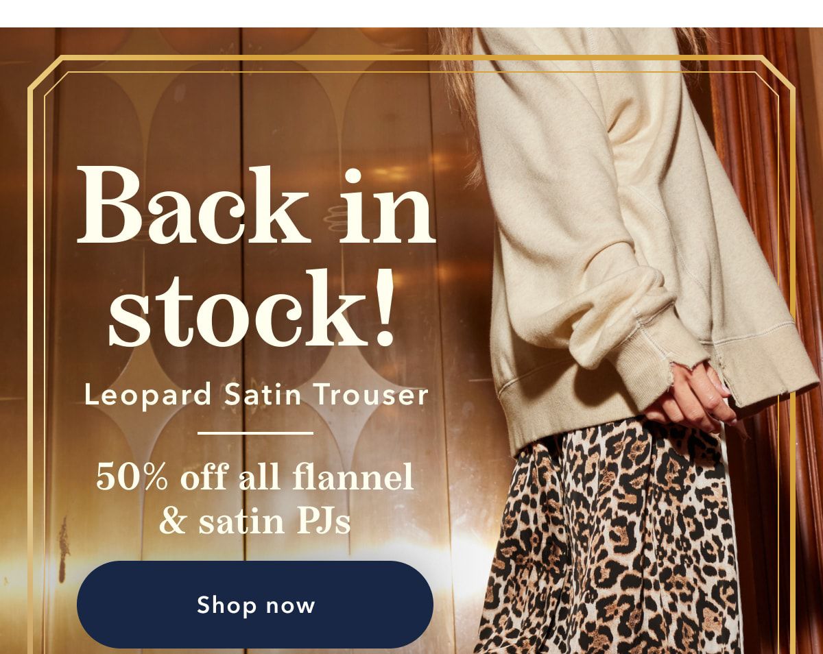 Back in stock! Leopard Satin Trouser | 50% off all flannel & satin PJs | Shop now