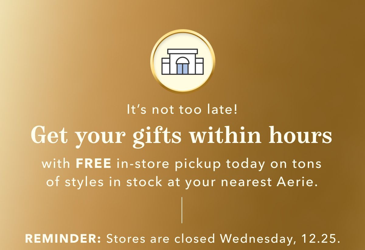 It's not too late! Get your gifts within hours with FREE in-store pickup today on tons of styles in stock at your nearest Aerie | REMINDER: Stores are closed Wednesday, 12.25.