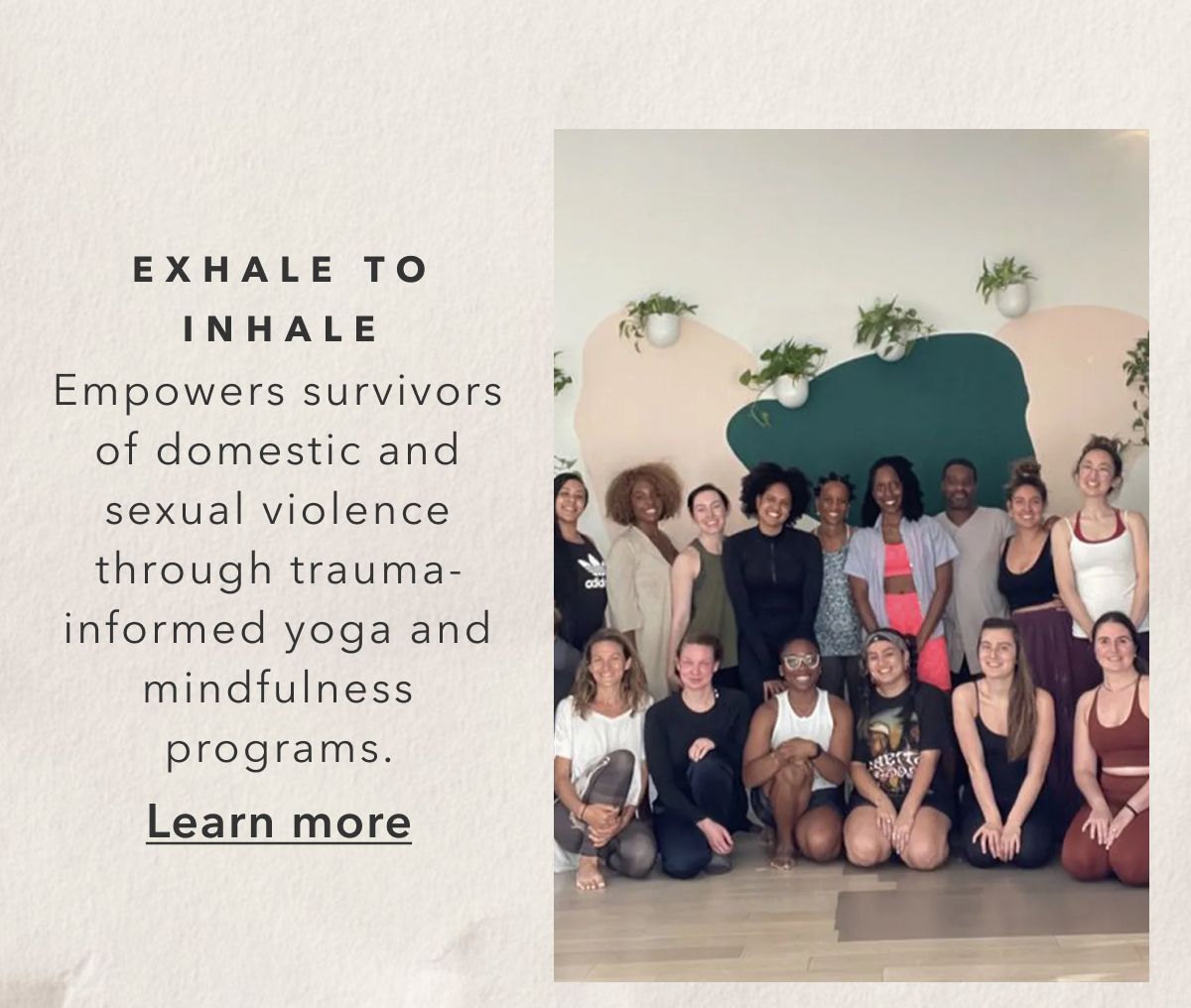 EXHALE TO INHALE | Empowers survivors of domestic and sexual violence through trauma-informed yoga and mindfulness programs. Learn more