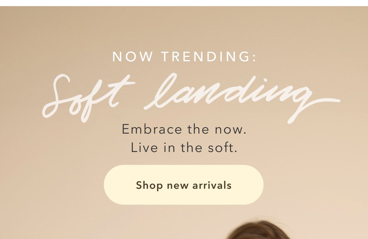 NOW TRENDING: Soft landing | Embrace the now. Live in the soft. Shop new arrivals