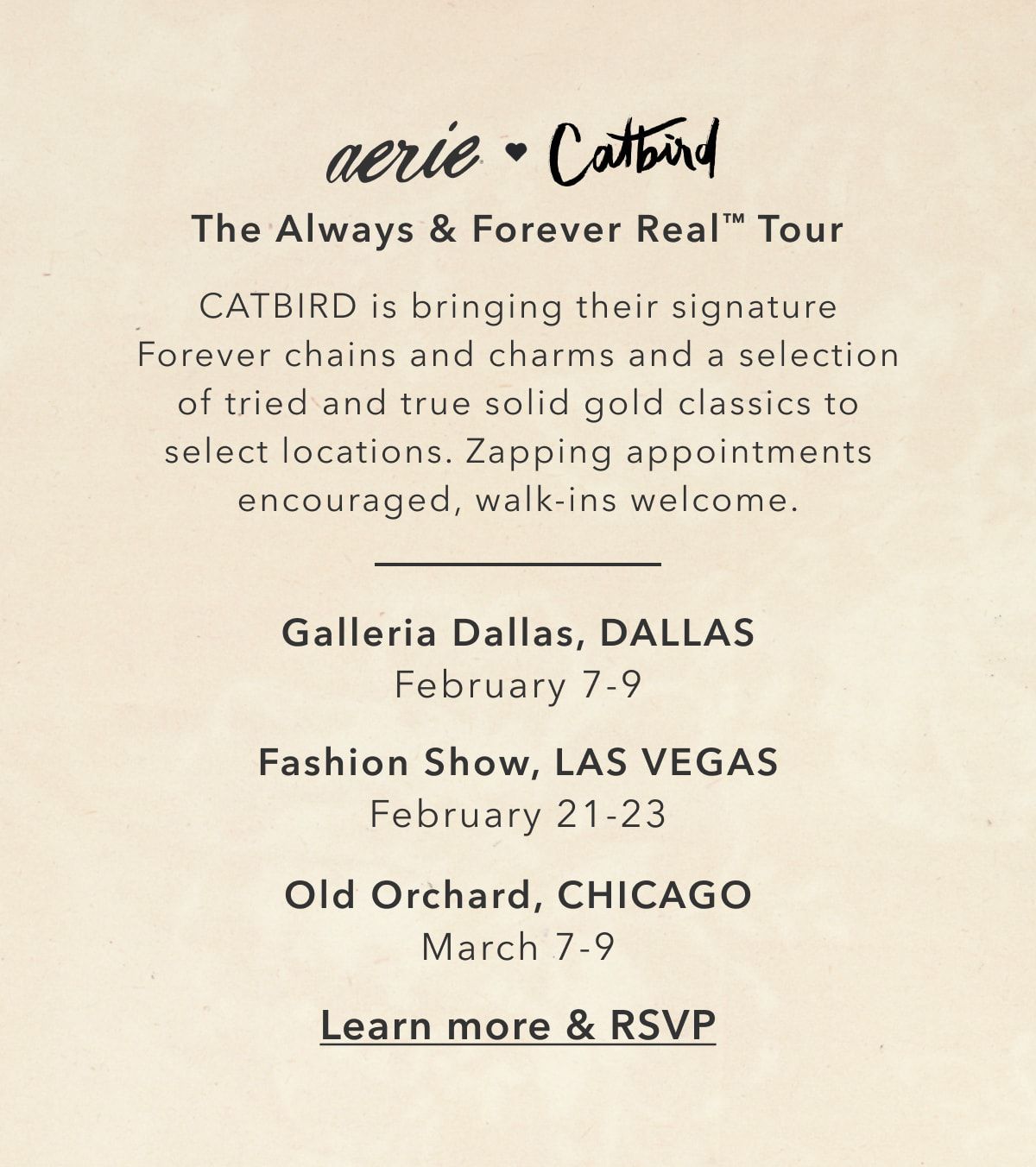 aerie x Catbird | The Always & Forever Real™ Tour | CATBIRD is bringing their signature Forever chains and charms and a selection of tried and true solid gold classics to select locations. Zapping appointments encouraged, walk-ins welcome | Galleria Dallas, DALLAS February 7-9 | Fashion Show, LAS VEGAS February 21-23 | Old Orchard, CHICAGO March 7-9 | Learn more & RSVP