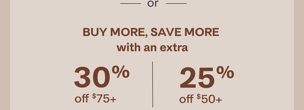 - or -Buy more, save more with an extra 30% off $75+ or 25% off $50+