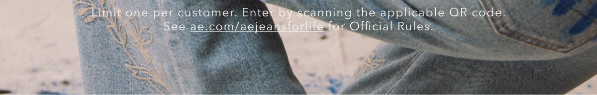 Limit one per customer. Enter by scanning the applicable QR code. See ae.com/aejeansforlife for Official Rules.