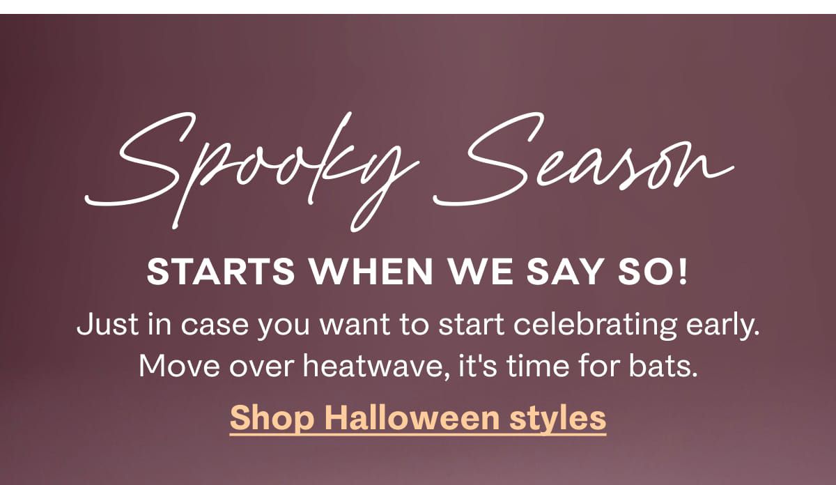 Spooky Season starts when we say so! Just in case you want to start celebrating early. Move over heatwave, it's time for bats. Shop Halloween styles