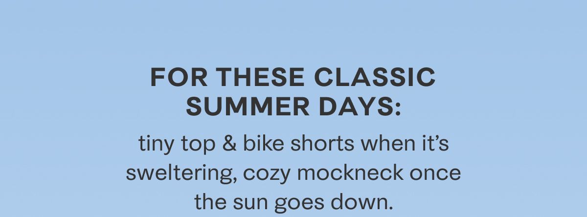 For these classic summer days: tiny top & bike shorts when it's sweltering, cozy mockneck once the sun goes down.