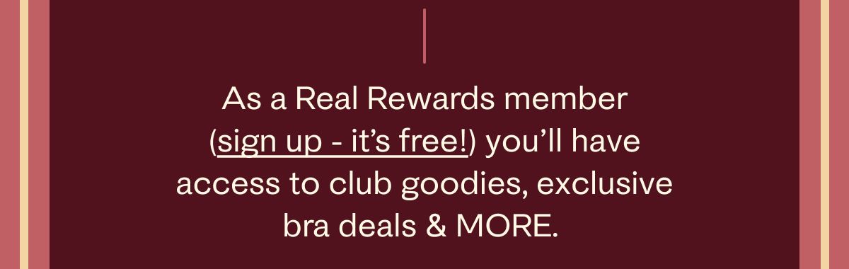 As a Real Rewards member (sign up - it's free!) you'll have access to club goodies, exclusive bra deals & more.