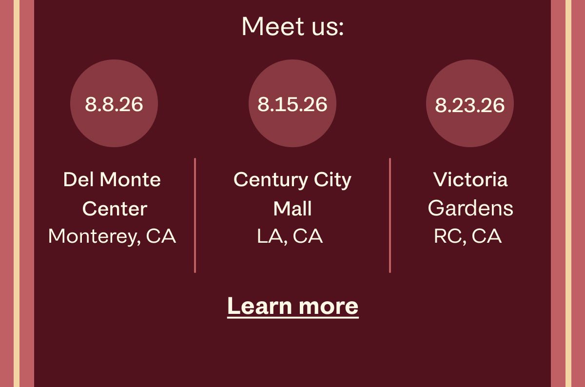 Meet us: 8.8.26 Del Monte Center Monterey, CA | 8.15.26 Century City Mall LA, CA | 8.23.26 Victoria Gardens RC, CA | Learn more