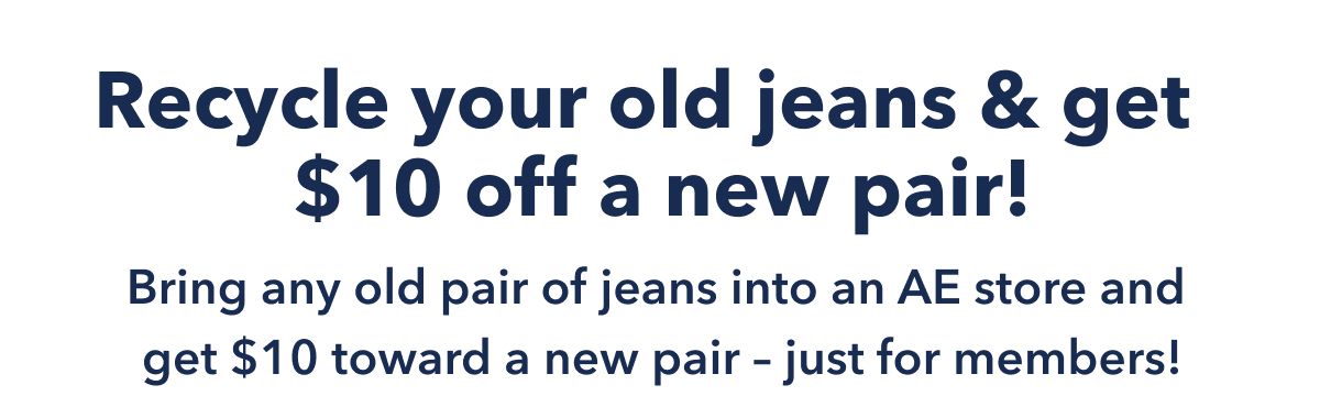 Recycle your old jeans & get $10 off a new pair! Bring any old pair of jeans into an AE store and get $10 toward a new pair - just for members!