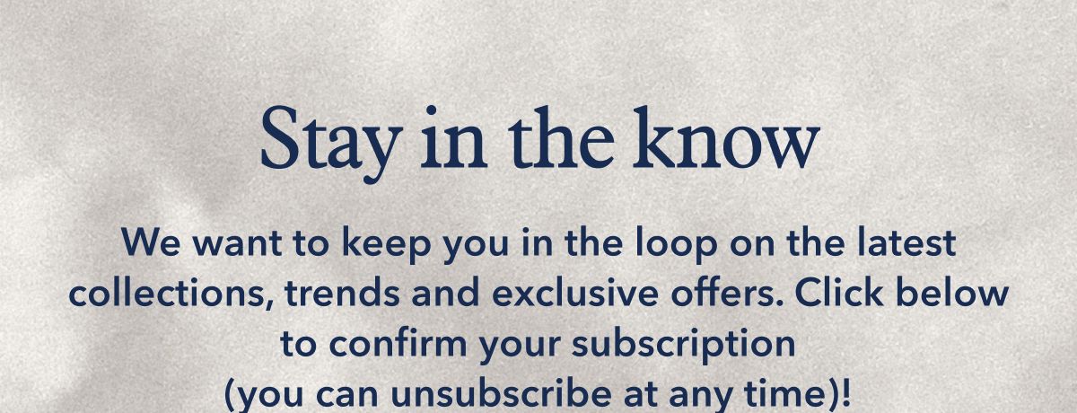 Stay in the know | We want to keep you in the loop on the lates collections, trends and exclusive offers. Click below to confirm your subscription (you can unsubscribe at any time)!