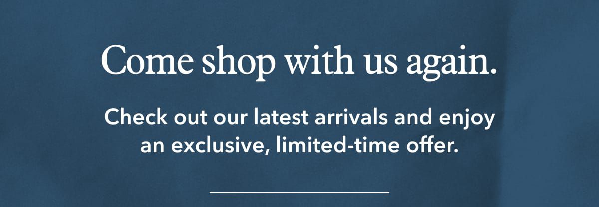 Come shop with us again. Check out our latest arrivals and enjoy an exclusive, limited-time offer.